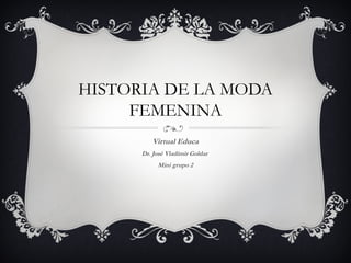 HISTORIA DE LA MODA
FEMENINA
Virtual Educa
Dr. José Vladimir Goldar
Mini grupo 2
 
