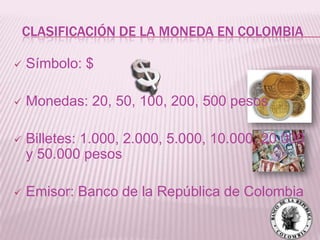 CLASIFICACIÓN DE LA MONEDA EN COLOMBIA

   Símbolo: $

   Monedas: 20, 50, 100, 200, 500 pesos

   Billetes: 1.000, 2.000, 5.000, 10.000, 20.000
    y 50.000 pesos

   Emisor: Banco de la República de Colombia
 