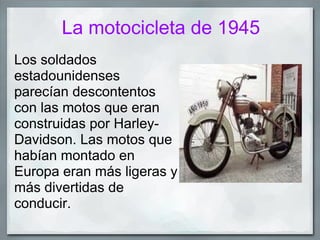 La motocicleta de 1945
Los soldados
estadounidenses
parecían descontentos
con las motos que eran
construidas por Harley-
Davidson. Las motos que
habían montado en
Europa eran más ligeras y
más divertidas de
conducir.
 