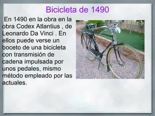 Bicicleta de 1490
 En 1490 en la obra en la
obra Codex Atlantius , de
Leonardo Da Vinci . En
ellos puede verse un
boceto de una bicicleta
con transmisión de
cadena impulsada por
unos pedales, mismo
método empleado por las
actuales.
 