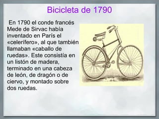 Bicicleta de 1790
 En 1790 el conde francés
Mede de Sirvac había
inventado en París el
«celerífero», al que también
llamaban «caballo de
ruedas». Este consistía en
un listón de madera,
terminado en una cabeza
de león, de dragón o de
ciervo, y montado sobre
dos ruedas.
 