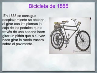 Bicicleta de 1885
 En 1885 se consigue
desplazamiento se obtiene
al girar con las piernas la
caja de los pedales que a
través de una cadena hace
girar un piñón que a su vez
hace girar la rueda trasera
sobre el pavimento.
 