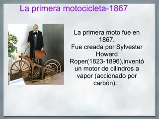 La primera motocicleta-1867

             La primera moto fue en
                      1867.
            Fue creada por Sylvester
                     Howard
            Roper(1823-1896),inventó
             un motor de cilindros a
              vapor (accionado por
                    carbón).
 