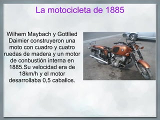 La motocicleta de 1885

 Wilhem Maybach y Gottlied
  Daimier construyeron una
  moto con cuadro y cuatro
ruedas de madera y un motor
  de conbustión interna en
  1885.Su velocidad era de
     18km/h y el motor
  desarrollaba 0,5 caballos.
 