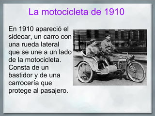 La motocicleta de 1910
En 1910 apareció el
sidecar, un carro con
una rueda lateral
que se une a un lado
de la motocicleta.
Consta de un
bastidor y de una
carrocería que
protege al pasajero.
 