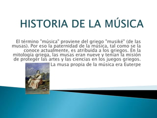 El término "música" proviene del griego "musiké" (de las
musas). Por eso la paternidad de la música, tal como se la
conoce actualmente, es atribuida a los griegos. En la
mitología griega, las musas eran nueve y tenían la misión
de proteger las artes y las ciencias en los juegos griegos.
La musa propia de la música era Euterpe
 