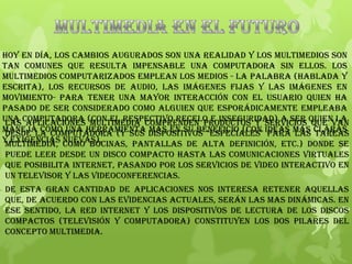 Hoy en día, los cambios augurados son una realidad y los multimedios son
tan comunes que resulta impensable una computadora sin ellos. Los
multimedios computarizados emplean los medios - la palabra (hablada y
escrita), los recursos de audio, las imágenes fijas y las imágenes en
movimiento- para tener una mayor interacción con el usuario quien ha
pasado de ser considerado como alguien que esporádicamente empleaba
una computadora (con el respectivo recelo e inseguridad) a ser quien la
maneja como una herramienta más en su beneficio (con ideas más claras
y exigencias nuevas).
Las aplicaciones multimedia comprenden productos y servicios que van
desde la computadora (y sus dispositivos "especiales" para las tareas
multimedia, como bocinas, pantallas de alta definición, etc.) donde se
puede leer desde un disco compacto hasta las comunicaciones virtuales
que posibilita Internet, pasando por los servicios de video interactivo en
un televisor y las videoconferencias.
De esta gran cantidad de aplicaciones nos interesa retener aquellas
que, de acuerdo con las evidencias actuales, serán las mas dinámicas. En
ese sentido, la red Internet y los dispositivos de lectura de los discos
compactos (televisión y computadora) constituyen los dos pilares del
concepto multimedia.
 