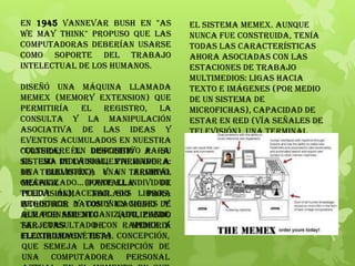 En 1945 Vannevar Bush en "As
we may think" propuso que las
computadoras deberían usarse
como soporte del trabajo
intelectual de los humanos.
Diseñó una máquina llamada
MEMEX (MEMory EXtension) que
permitiría el registro, la
consulta y la manipulación
asociativa de las ideas y
eventos acumulados en nuestra
cultura; él describió a su
sistema de la siguiente manera:
de televisión), una terminal
gráfica (pantalla de
televisión), teclado para
introducir datos y un medio de
almacenamiento (utilizando
tarjetas de memoria
electromagnética).
"Considere un dispositivo para
el uso individual, parecido a
una biblioteca y un archivo
mecanizado... donde el individuo
pueda almacenar sus libros,
registros y comunicaciones y
que por ser mecanizado, puede
ser consultado con rapidez y
flexibilidad." Esta concepción,
que semeja la descripción de
una computadora personal
El sistema Memex. Aunque
nunca fue construida, tenía
todas las características
ahora asociadas con las
estaciones de trabajo
multimedios: ligas hacia
texto e imágenes (por medio
de un sistema de
microfichas), capacidad de
estar en red (vía señales de
televisión), una terminal
gráfica (pantalla de
televisión), teclado para
introducir datos y un medio de
almacenamiento (utilizando
tarjetas de memoria
electromagnética).
 