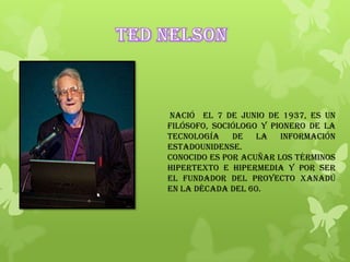 Nació el 7 de junio de 1937, es un
filósofo, sociólogo y pionero de la
tecnología de la información
estadounidense.
Conocido es por acuñar los términos
hipertexto e hipermedia y por ser
el fundador del proyecto Xanadú
en la década del 60.
 