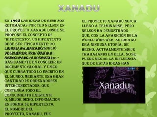 En 1965 las ideas de Bush son
retomadas por Ted Nelson en
el proyecto Xanadu donde se
propone el concepto de
"hipertexto". Un hipertexto
debe ser típicamente: no
lineal, ramificado y
voluminoso, con varias
opciones para el usuario."
La idea de Xanadú surgió
después de una visita al
Xerox PARC, y consistía
básicamente en concebir un
documento global y único
que cubra todo lo escrito en
el mundo, mediante una gran
cantidad de ordenadores
interconectados, que
contenga todo el
conocimiento existente
o, mejor dicho, información
en forma de hipertexto.
El nombre del
proyecto, Xanadú, fue
El proyecto Xanadú nunca
llegó a terminarse, pero
Nelson ha demostrado
que, con la aparición de la
World Wide Web, su idea no
era ninguna utopía. De
hecho, actualmente sigue
trabajando en ella. No se
puede negar la influencia
que de estas ideas han
llegado en la evolución de
los sistemas del hipertexto
tal y como se conciben hoy
día.
 