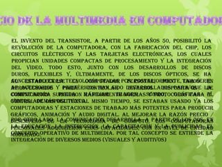 El invento del transistor, a partir de los años 50, posibilitó la
revolución de la computadora, con la fabricación del chip, los
circuitos eléctricos y las tarjetas electrónicas, los cuales
propician unidades compactas de procesamiento y la integración
del video. Todo esto, junto con los desarrollos de discos
duros, flexibles y, últimamente, de los discos ópticos, se ha
concretado en la tecnología de las PCs. Posteriormente, una serie
de accesorios y periféricos han sido desarrollados para que la
computadora pueda manejar imagen, sonido, gráficas y
videos, además del texto.
Al establecerse el computador personal, poco tardó en
aprovecharse para controlar diversos dispositivos de
comunicación. Surgieron rápidamente normas y protocolos para el
control de dispositivos.Al mismo tiempo, se estaban usando ya los
computadoras y estaciones de trabajo más potentes para producir
gráficos, animación y audio digital. Al mejorar la razón precio /
desempeño de la tecnología de cómputo, los computadoras
personales adquirieron esas capacidades, con un nivel de calidad
moderado.
Por otro lado, la comunicación desarrolla, a partir de los 70s, en
la educación, la instrucción, la capacitación y la publicidad, el
concepto operativo de multimedia. Por tal concepto se entiende la
integración de diversos medios (visuales y auditivos)
 