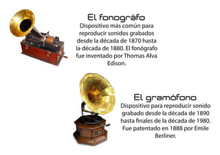 El fonográfo
Dispositivo más común para
reproducir sonidos grabados
desde la década de 1870 hasta
la década de 1880. El fonógrafo
fue inventado por Thomas Alva
Edison.
El gramófono
Dispositivo para reproducir sonido
grabado desde la década de 1890
hasta finales de la década de 1980.
Fue patentado en 1888 por Emile
Berliner.
 