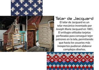 Telar de Jacquard
El telar de Jacquard es un
telar mecánico inventado por
Joseph Marie Jacquard en 1801.
El artilugio utilizaba tarjetas
perforadas para conseguir tejer
patrones en la tela, permitiendo
que hasta los usuarios más
inexpertos pudieran elaborar
complejos diseños.
 