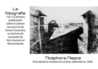 La
fotografía
1521 La primera
publicación
sobre la cámara
oscura es la de
Cesare Cesariano,
un alumno de
Leonardo Da
Vinci durante el
Renacimiento
Nicéphore Niepce
Vista desde la ventana en Le Gras, obtenida en 1826
 