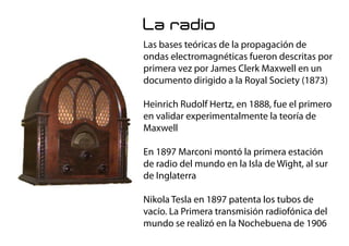 La radio
Las bases teóricas de la propagación de
ondas electromagnéticas fueron descritas por
primera vez por James Clerk Maxwell en un
documento dirigido a la Royal Society (1873)
Heinrich Rudolf Hertz, en 1888, fue el primero
en validar experimentalmente la teoría de
Maxwell
En 1897 Marconi montó la primera estación
de radio del mundo en la Isla de Wight, al sur
de Inglaterra
Nikola Tesla en 1897 patenta los tubos de
vacío. La Primera transmisión radiofónica del
mundo se realizó en la Nochebuena de 1906
 