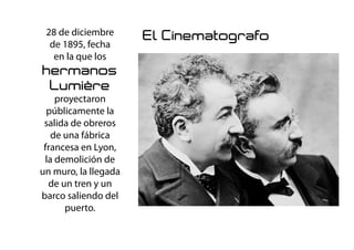 28 de diciembre
de 1895, fecha
en la que los
hermanos
Lumière
proyectaron
públicamente la
salida de obreros
de una fábrica
francesa en Lyon,
la demolición de
un muro, la llegada
de un tren y un
barco saliendo del
puerto.
El Cinematografo
 