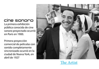 cine sonoro
La primera exhibición
pública conocida de cine
sonoro proyectado ocurrió
en París en 1900.
Primera proyección
comercial de películas con
sonido completamente
sincronizado ocurrió en la
ciudad de Nueva York, en
abril de 1927
The Artist
 