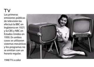 TV
Las primeras
emisiones públicas
de televisión las
efectuó la BBC en
Inglaterra en 1927;
y la CBS y NBC en
Estados Unidos en
1930. En ambos
casos se utilizaron
sistemas mecánicos
y los programas no
se emitían con un
horario regular.
1948 TV a color
 