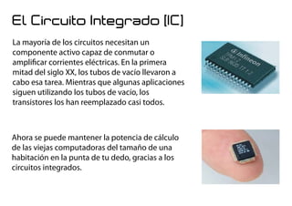 El Circuito Integrado (IC)
La mayoría de los circuitos necesitan un
componente activo capaz de conmutar o
amplificar corrientes eléctricas. En la primera
mitad del siglo XX, los tubos de vacío llevaron a
cabo esa tarea. Mientras que algunas aplicaciones
siguen utilizando los tubos de vacío, los
transistores los han reemplazado casi todos.
Ahora se puede mantener la potencia de cálculo
de las viejas computadoras del tamaño de una
habitación en la punta de tu dedo, gracias a los
circuitos integrados.
 