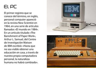 El PC
El primer registro que se
conoce del término, en inglés,
personal computer apareció
en la revista New Scientist en
1964, en una serie de artículos
llamados «El mundo en 1984».
En un artículo titulado «The
Banishment of Paper Work»,
Arthur L. Samuel, del Centro
de Investigación Watson
de IBM escribió: «Hasta que
no sea viable obtener una
educación en casa, a través de
nuestra propia computadora
personal, la naturaleza
humana no habrá cambiado».
 