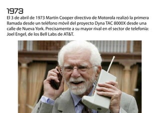 1973
El 3 de abril de 1973 Martín Cooper directivo de Motorola realizó la primera
llamada desde un teléfono móvil del proyecto Dyna TAC 8000X desde una
calle de Nueva York. Precisamente a su mayor rival en el sector de telefonía:
Joel Engel, de los Bell Labs de AT&T.
 