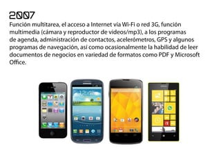 2007
Función multitarea, el acceso a Internet vía Wi-Fi o red 3G, función
multimedia (cámara y reproductor de videos/mp3), a los programas
de agenda, administración de contactos, acelerómetros, GPS y algunos
programas de navegación, así como ocasionalmente la habilidad de leer
documentos de negocios en variedad de formatos como PDF y Microsoft
Office.
 