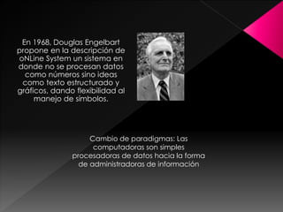 En 1968, Douglas Engelbart
propone en la descripción de
oNLine System un sistema en
donde no se procesan datos
como números sino ideas
como texto estructurado y
gráficos, dando flexibilidad al
manejo de símbolos.
Cambio de paradigmas: Las
computadoras son simples
procesadoras de datos hacia la forma
de administradoras de información
 