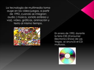 La tecnología de multimedia toma
auge en los video-juegos, a partir
de 1992, cuando se integran:
audio ( música, sonido estéreo y
voz), video, gráficas, animación y
texto al mismo tiempo.
En enero de 1992, durante
la feria CES (Consumer
Electronics Show) de Las
Vegas, se anunció el CD
multiusos.
 