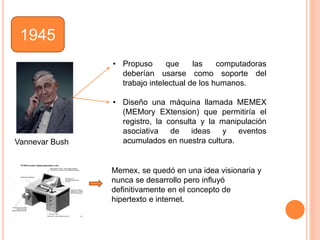 1945
• Propuso que las computadoras
deberían usarse como soporte del
trabajo intelectual de los humanos.
• Diseño una máquina llamada MEMEX
(MEMory EXtension) que permitiría el
registro, la consulta y la manipulación
asociativa de ideas y eventos
acumulados en nuestra cultura.Vannevar Bush
Memex, se quedó en una idea visionaria y
nunca se desarrollo pero inﬂuyó
deﬁnitivamente en el concepto de
hipertexto e internet.
 