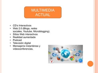 MULTIMEDIA
ACTUAL
• CD’s Interactivos
• Web 2.0 (Blogs, redes
sociales, Youtube, Microblogging).
• Sitios Web interactivos
• Realidad aumentada
• Podcast
• Televisión digital
• Mensajería instantánea y
videoconferencias.
 