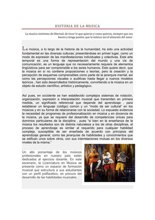 HISTORIA DE LA MUSICA

  La musica sinónimo de libertad, de tocar lo que quieras y como quieras, siempre que sea
                            bueno y tenga pasión, que la música sea el alimento del amor.



L a música, a lo largo de la historia de la humanidad, ha sido una actividad
fundamental en las diversas culturas; presentándose en primer lugar, como un
modo de expresión de las manifestaciones individuales y colectivas. Este arte
temporal es una forma de representación del mundo y una vía de
comunicación, es un lenguaje que no necesariamente requiere de elementos
lingüísticos para ser comprensible a los seres humanos. Esto quiere decir, que
la música en sí no contiene proposiciones o teorías, pero la creación y la
percepción de esquemas comprensibles como parte de la jerarquía mental, así
como las percepciones visuales o auditivas hasta llegar a nuevos modelos
teóricos , han sido desarrollados históricamente, convirtiendo a la música en un
objeto de estudio científico, artístico y pedagógico.


Así pues, en occidente se han establecido complejos sistemas de notación,
organización, expresión e interpretación musical que transmiten en primera
medida, un significado referencial que depende del aprendizaje , para
establecer un lenguaje (código) común y un “modo de ser cultural” en los
músicos y en su forma de relacionarse con la sociedad. Lo expuesto evidencia
la necesidad de programas de profesionalización en música y en docencia de
la música, ya que se requiere del desarrollo de competencias únicas para
dominios particulares de la disciplina , pues “si bien en la enseñanza de la
música los resultados son de distinta naturaleza a los de otras disciplinas, el
proceso de aprendizaje es similar al requerido para cualquier habilidad
compleja, susceptible de ser enseñada de acuerdo con principios del
aprendizaje general, como las jerarquías de habilidades y conocimientos que
se edifican unos sobre otros, con sus interrelaciones mutuas en los diversos
niveles de la misma.”


Un alto porcentaje de los músicos
profesionales en nuestro país están
dedicados al ejercicio docente. En este
escenario, la Licenciatura en Música se
presenta como un espacio de formación
musical que estructura a sus estudiantes
con un perfil polifacético, en procura del
desarrollo de las habilidades musicales.
 