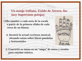 Un monje italiano, Guido de Arezzo, fue
      muy importante porque:
1.Dio nombre a cada nota de la escala
   a partir de la primera sílaba de cada
   verso de un himno.

  2. Inventó la actual escritura musical,
     situando notas sobre líneas paralelas
     y horizontales

  3. Convirtió su mano en un “mapa” de notas y escalas
     para enseñar música.
 