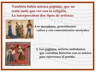 También había música popular, que no
tenía nada que ver con la religión.
La interpretaban dos tipos de artistas:

            1.Los trovadores, generalmente
               cultos y con conocimientos musicales.




               2. Los juglares, artistas ambulantes
                  que contaban historias con su música
                  para entretener al pueblo.
 