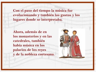 Con el paso del tiempo la música fue
evolucionando y también los gustos y los
lugares donde se interpretaba.


Ahora, además de en
los monasterios y en las
catedrales, también
había música en los
palacios de los reyes
y de la nobleza cortesana.
 