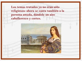 Los temas tratados ya no eran sólo
religiosos: ahora se canta también a la
persona amada, dándole un aire
caballeresco y cortes.
 