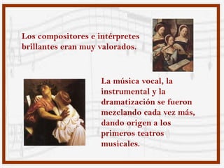 Los compositores e intérpretes
brillantes eran muy valorados.


                    La música vocal, la
                    instrumental y la
                    dramatización se fueron
                    mezclando cada vez más,
                    dando origen a los
                    primeros teatros
                    musicales.
 