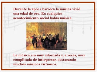 Durante la época barroca la música vivió
una edad de oro. En cualquier
acontecimiento social había música.




La música era muy adornada y, a veces, muy
complicada de interpretar, destacando
muchos músicos virtuosos.
 