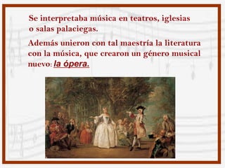 Se interpretaba música en teatros, iglesias
o salas palaciegas.
Además unieron con tal maestría la literatura
con la música, que crearon un género musical
nuevo: la ópera.
 