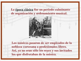 La época clásica fue un período culminante
de organización y ordenamiento musical.




Los músicos pasaron de ser empleados de la
nobleza cortesana a profesionales libres.
Así, ya no eran sólo los reyes y sus invitados
los que disfrutaban de la música.
 