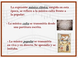 La expresión música clásica, surgida en esta
   época, se refiere a la música culta frente a
   la popular:

- La música culta se transmitía desde
     una partitura escrita.



- La música popular se transmitía
en vivo y en directo. Se aprendía y se
imitaba.
 