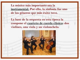 La música más importante era la
instrumental. Por ello, la sinfonía fue uno
de los géneros que más éxito tuvo.

La base de la orquesta en esta época la
compone el cuarteto de cuerda clásico: dos
violines, una viola y un violonchelo.
 