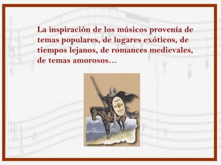 La inspiración de los músicos provenía de
temas populares, de lugares exóticos, de
tiempos lejanos, de romances medievales,
de temas amorosos…
 
