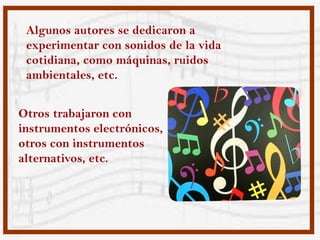 Algunos autores se dedicaron a
 experimentar con sonidos de la vida
 cotidiana, como máquinas, ruidos
 ambientales, etc.


Otros trabajaron con
instrumentos electrónicos,
otros con instrumentos
alternativos, etc.
 