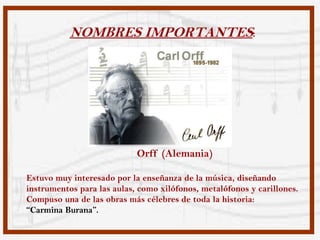 NOMBRES IMPORTANTES:




                            Orff (Alemania)

Estuvo muy interesado por la enseñanza de la música, diseñando
instrumentos para las aulas, como xilófonos, metalófonos y carillones.
Compuso una de las obras más célebres de toda la historia:
“Carmina Burana”.
 