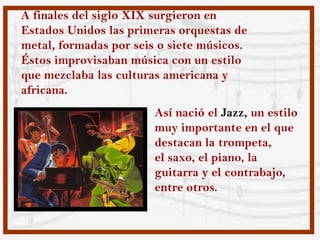 A finales del siglo XIX surgieron en
Estados Unidos las primeras orquestas de
metal, formadas por seis o siete músicos.
Éstos improvisaban música con un estilo
que mezclaba las culturas americana y
africana.
                        Así nació el Jazz, un estilo
                        muy importante en el que
                        destacan la trompeta,
                        el saxo, el piano, la
                        guitarra y el contrabajo,
                        entre otros.
 