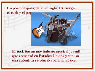 Un poco después, ya en el siglo XX, surgen
el rock y el pop.




   El rock fue un movimiento musical juvenil
   que comenzó en Estados Unidos y supuso
   una auténtica revolución para la música.
 