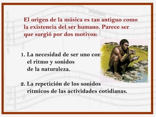 El origen de la música es tan antiguo como
 la existencia del ser humano. Parece ser
 que surgió por dos motivos:


1. La necesidad de ser uno con
   el ritmo y sonidos
   de la naturaleza.

2. La repetición de los sonidos
   rítmicos de las actividades cotidianas.
 
