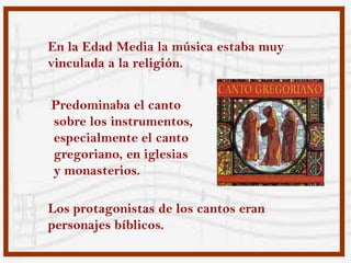 En la Edad Media la música estaba muy
vinculada a la religión.


Predominaba el canto
sobre los instrumentos,
especialmente el canto
gregoriano, en iglesias
y monasterios.

Los protagonistas de los cantos eran
personajes bíblicos.
 