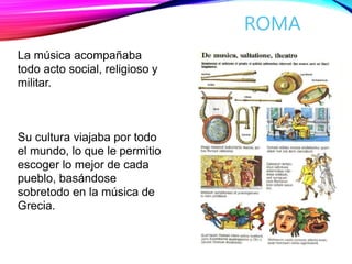 ROMA
La música acompañaba
todo acto social, religioso y
militar.
Su cultura viajaba por todo
el mundo, lo que le permitio
escoger lo mejor de cada
pueblo, basándose
sobretodo en la música de
Grecia.
 