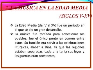 2. LA MÚSICA EN LA EDAD MEDIA
(SIGLOS V-XV)
 La Edad Media (del V al XV) fue un periodo en
el que se dio un gran desarrollo.
 La música fue tomada para cohesionar los
pueblos, fue el único punto en común entre
estos. Su función era servir a las celebraciones
litúrgicas, alabar a Dios. Ya que las regiones
estaban separadas, cada una tenía sus leyes y
las guerras eran constantes.
 
